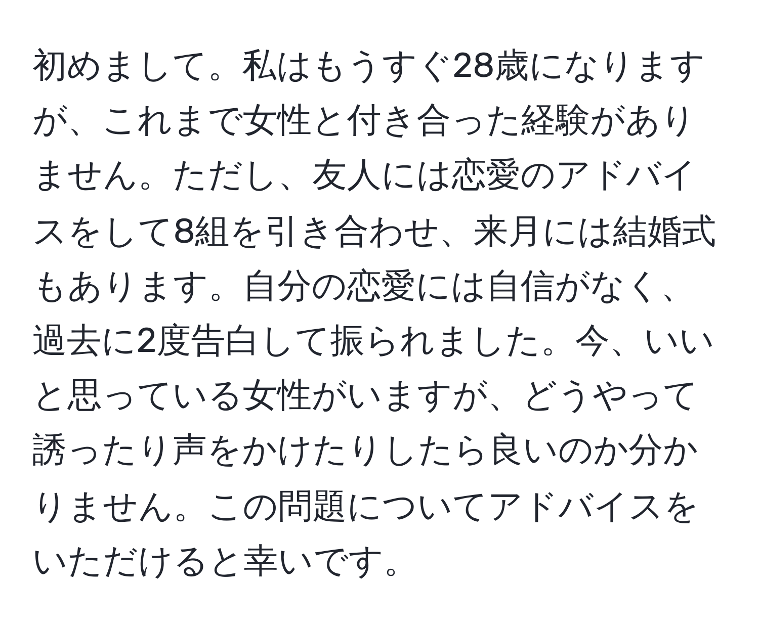 初めまして。私はもうすぐ28歳になりますが、これまで女性と付き合った経験がありません。ただし、友人には恋愛のアドバイスをして8組を引き合わせ、来月には結婚式もあります。自分の恋愛には自信がなく、過去に2度告白して振られました。今、いいと思っている女性がいますが、どうやって誘ったり声をかけたりしたら良いのか分かりません。この問題についてアドバイスをいただけると幸いです。