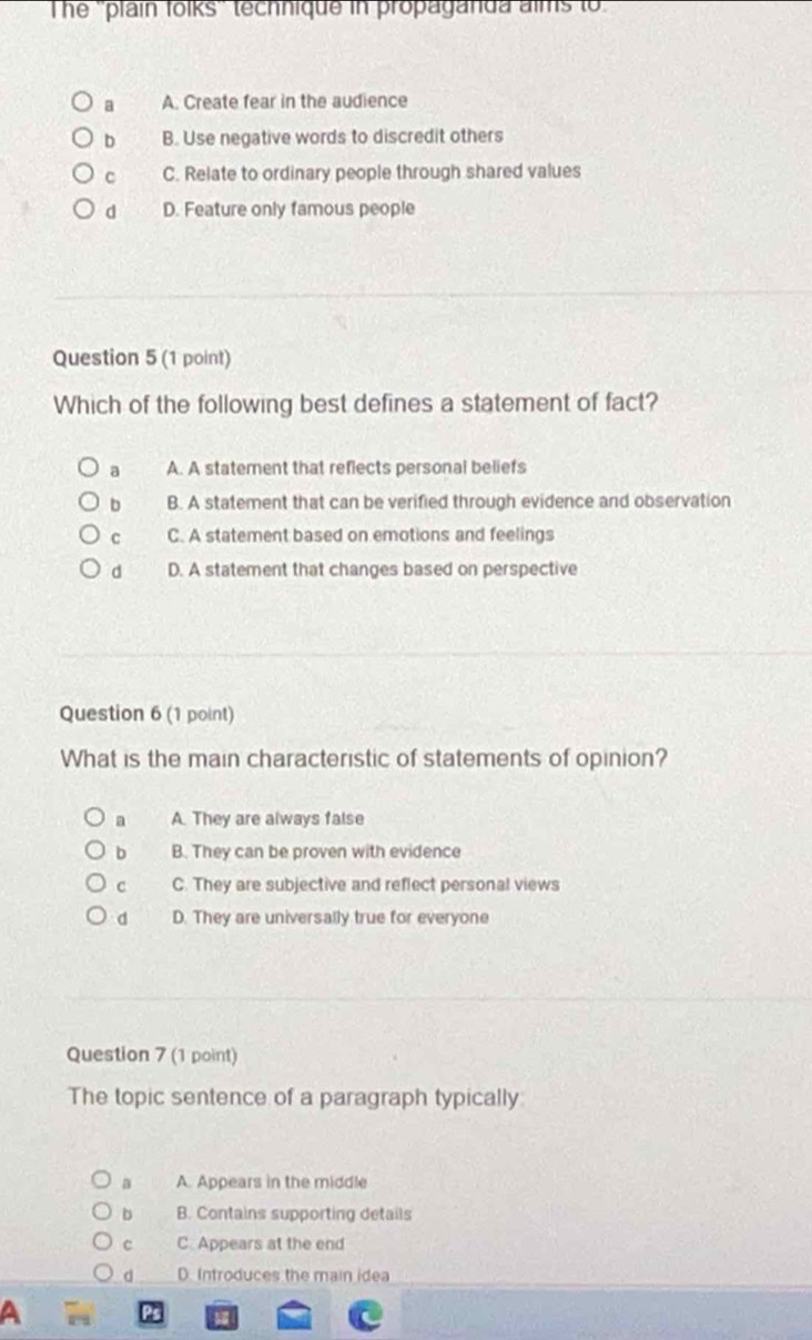 The ''plain tolks'' technique in propaganda aims to
a A. Create fear in the audience
b B. Use negative words to discredit others
c C. Relate to ordinary people through shared values
d D. Feature only famous people
Question 5 (1 point)
Which of the following best defines a statement of fact?
a A. A statement that reflects personal beliefs
b B. A statement that can be verified through evidence and observation
c C. A statement based on emotions and feelings
d D. A statement that changes based on perspective
Question 6 (1 point)
What is the main characteristic of statements of opinion?
a A. They are always false
b B. They can be proven with evidence
c C. They are subjective and reflect personal views
d D. They are universally true for everyone
Question 7 (1 point)
The topic sentence of a paragraph typically
a A. Appears in the middle
b B. Contains supporting details
c C. Appears at the end
d D. Introduces the main idea
a