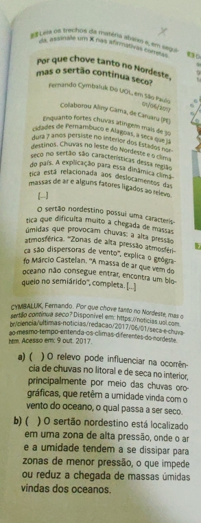 Leia os trechos da matéria abaixo e, em segui 9 D.
da, assinale um X nas afirmativas corretas
pr que chove tanto no Nordest q
mas o sertão continua seco? 1:
Fermando Cymbaluk Do UOL, em São Paulo C
6
m/06/2017
Colaborou Aliny Gama, de Caruaru (PE)
Enquanto fortes chuvas atingem mais de 30
cidades de Pernambuco e Alagoas, a seça que ja
dura 7 anos persiste no interior dos Estados no
destinos. Chuvas no leste do Nordeste e o clima
seco no sertão são características dessa região
do pais. A explicação para essa dinâmica climã-
tica está relacionada aos deslocamentos das
massas de ar e alguns fatores ligados ao relevo.
[...]
O sertão nordestino possui uma caracterís-
tica que difículta muito a chegada de massas
úmidas que provocam chuvas: a alta pressão
atmosférica. 'Zonas de alta pressão atmosféri 7
ca são dispersoras de vento', explica o geógra-
fo Márcio Castelan. 'A massa de ar que vem do
oceano não consegue entrar, encontra um blo-
queio no semiárido'', completa. [...]
CYMBALUK, Fernando. Por que chove tanto no Nordeste, mas o
sertão continua seco? Disponível em: https://noticias.uol.com
br/ciencia/ultimas-noticias/redacao/2017/06/01/seca-e-chuva-
ao-mesmo-tempo-entendaços-climas-diferentes-do-nordeste
htm. Acesso em: 9 out. 2017.
a) ( . ) O relevo pode influenciar na ocorrên-
cia de chuvas no litoral e de seca no interior,
principalmente por meio das chuvas oro-
gráficas, que retêm a umidade vinda com o
vento do oceano, o qual passa a ser seco.
b)( ) O sertão nordestino está localizado
em uma zona de alta pressão, onde o ar
e a umidade tendem a se dissipar para
zonas de menor pressão, o que impede
ou reduz a chegada de massas úmidas
vindas dos oceanos.