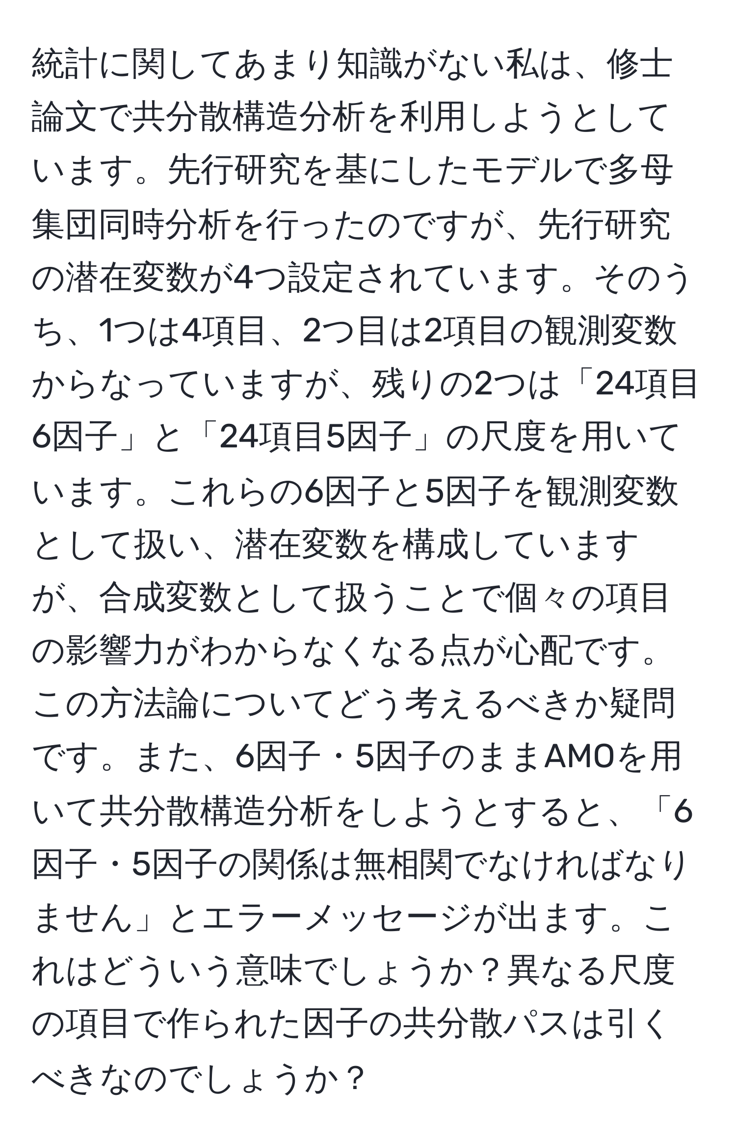 統計に関してあまり知識がない私は、修士論文で共分散構造分析を利用しようとしています。先行研究を基にしたモデルで多母集団同時分析を行ったのですが、先行研究の潜在変数が4つ設定されています。そのうち、1つは4項目、2つ目は2項目の観測変数からなっていますが、残りの2つは「24項目6因子」と「24項目5因子」の尺度を用いています。これらの6因子と5因子を観測変数として扱い、潜在変数を構成していますが、合成変数として扱うことで個々の項目の影響力がわからなくなる点が心配です。この方法論についてどう考えるべきか疑問です。また、6因子・5因子のままAMOを用いて共分散構造分析をしようとすると、「6因子・5因子の関係は無相関でなければなりません」とエラーメッセージが出ます。これはどういう意味でしょうか？異なる尺度の項目で作られた因子の共分散パスは引くべきなのでしょうか？