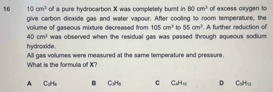 16 10cm^3 of a pure hydrocarbon X was completely burnt in 80cm^3 of excess oxygen to
give carbon dioxide gas and water vapour. After cooling to room temperature, the
volume of gaseous mixture decreased from 105cm^3 to 55cm^3. A further reduction of
40cm^3 was observed when the residual gas was passed through aqueous sodium
hydroxide.
All gas volumes were measured at the same temperature and pressure.
What is the formula of X?
A C_2H_6
B C_3H_8
C C_4H_10
D C_5H_12