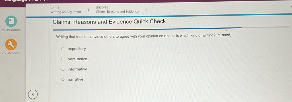 LESSON 6
Writing an Argument Claims, Reasons and Evidence
Claims, Reasons and Evidence Quick Check
Course outline
Writing that tries to convince others to agree with your opinion on a topic is which kind of writing? (1 point)
expository
COURSE TOOLS
persuasive
informative
narrative
<