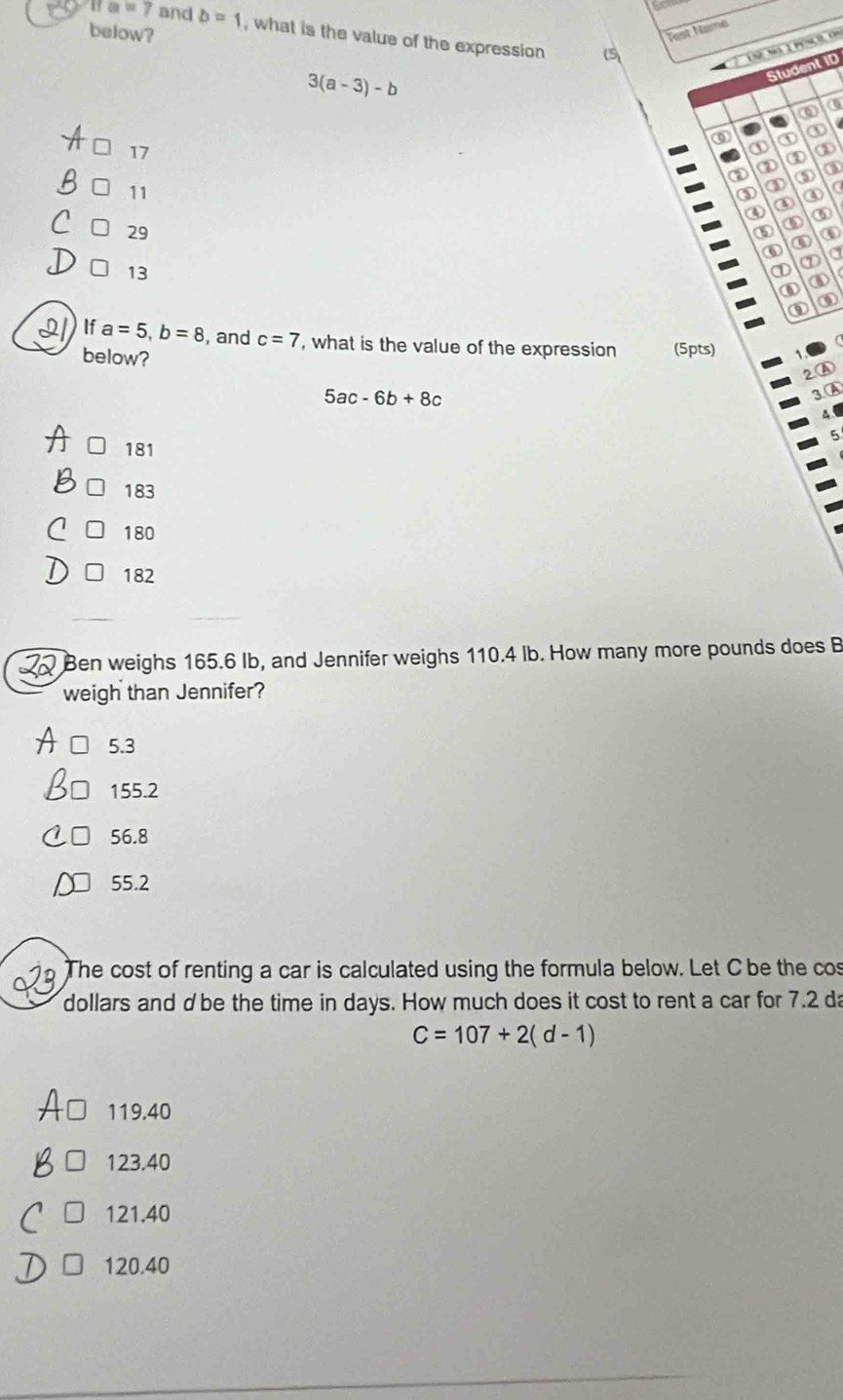 below?
1 a=7 and b=1 , what is the value of the expression 
( Test Name
UnE Na 1 pênco, U
Student ID
3(a-3)-b
ω
0 ① ① ①
17
② ② ① ②
11
③ ③ ③ ①
③ a
③
④ ⑥
29
①
⑤ ④
⑥ a
13
① ⑦
① ④
③
) If a=5, b=8 , and c=7 , what is the value of the expression (5pts)
below?
2.A
5ac-6b+8c
3.A
181
183
180
182
Ben weighs 165.6 Ib, and Jennifer weighs 110.4 lb. How many more pounds does B
weigh than Jennifer?
5.3
155.2
56.8
55.2
The cost of renting a car is calculated using the formula below. Let C be the cos
dollars and dbe the time in days. How much does it cost to rent a car for 7.2 da
C=107+2(d-1)
119.40
123.40
121.40
120.40