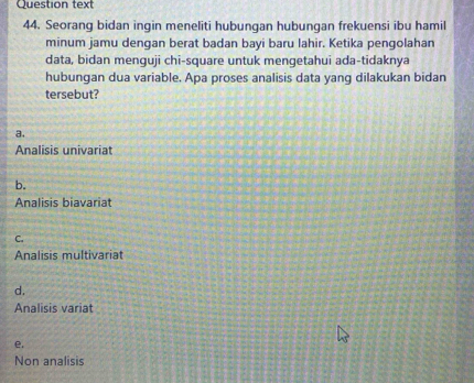 Question text
44. Seorang bidan ingin meneliti hubungan hubungan frekuensi ibu hamil
minum jamu dengan berat badan bayi baru lahir. Ketika pengolahan
data, bidan menguji chi-square untuk mengetahui ada-tidaknya
hubungan dua variable. Apa proses analisis data yang dilakukan bidan
tersebut?
a.
Analisis univariat
b.
Analisis biavariat
C.
Analisis multivariat
d.
Analisis variat
e.
Non analisis