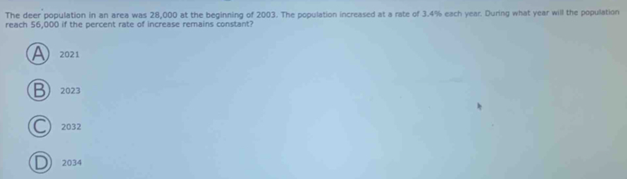 The deer population in an area was 28,000 at the beginning of 2003. The population increased at a rate of 3.4% each year. During what year will the population
reach 56,000 if the percent rate of increase remains constant?
A 2021
2023
a 2032
) 2034