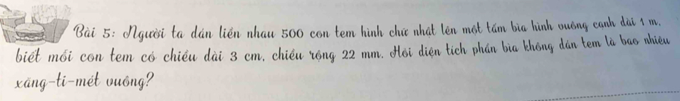 Người ta dán liền nhau 500 con tem hình chữ nhất lên một tấm bìa hình vuồng cạnh dài 1 m, 
biết mối con tem có chiều dài 3 cm, chiều róng 22 mm. Hồi diện tích phần bìa không đán tem là bao nhiều 
xäng-ti-mét vuông?