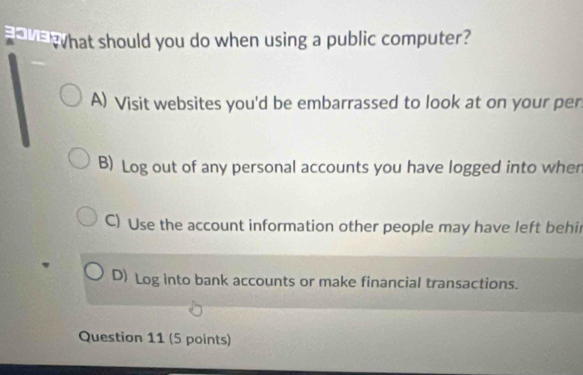 eWhat should you do when using a public computer?
A) Visit websites you'd be embarrassed to look at on your per
B) Log out of any personal accounts you have logged into wher
C) Use the account information other people may have left behi
D) Log into bank accounts or make financial transactions.
Question 11 (5 points)