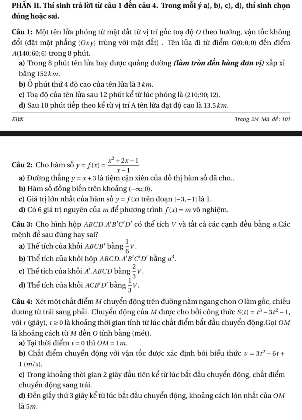 PHẤN II. Thí sinh trả lời từ câu 1 đến câu 4. Trong mỗi ý a), b), c), d), thí sinh chọn
đúng hoặc sai.
Câu 1: Một tên lửa phóng từ mặt đất từ vị trí gốc toạ độ 0 theo hướng, vận tốc không
đổi (đặt mặt phẳng (Oxy) trùng với mặt đất) . Tên lửa đi từ điểm O(0;0;0) đến điểm
A(140;60;6) trong 8 phút.
a) Trong 8 phút tên lửa bay được quảng đường (làm tròn đến hàng đơn vị) xấp xỉ
bằng 152 km.
b) Ở phút thứ 4 độ cao của tên lửa là 3 km.
c) Toạ độ của tên lửa sau 12 phút kể từ lúc phóng là (210; 90; 12).
d) Sau 10 phút tiếp theo kể từ vị trí A tên lửa đạt độ cao là 13.5 km.
BTEX Trang 2/4 Mã 10· 10
Câu 2: Cho hàm số y=f(x)= (x^2+2x-1)/x-1 
a) Đường thẳng y=x+3 là tiệm cận xiên của đồ thị hàm số đã cho..
b) Hàm số đồng biến trên khoảng (-∈fty ;0).
c) Giá trị lớn nhất của hàm số y=f(x) trên đoạn [-3,-1] là 1.
d) Có 6 giá trị nguyên của m để phương trình f(x)=m vô nghiệm.
Câu 3: Cho hình hộp ABCD.. A'B'C'D' có thể tích V và tất cả các cạnh đều bằng a.Các
mệnh đề sau đúng hay sai?
a) Thể tích của khối ABCB' bằng  1/6 V.
b) Thể tích của khối hộp ABCD. A'B'C'D' bằng a^3.
c) Thể tích của khối A'.ABCD bằng  2/3 V.
d) Thể tích của khối ACB'D' bằng  1/3 V.
Câu 4: Xét một chất điểm M chuyển động trên đường nằm ngang chọn O làm gốc, chiều
dương từ trái sang phải. Chuyển động của M được cho bởi công thức S(t)=t^3-3t^2-1,
với t (giây), t≥ 0 là khoảng thời gian tính từ lúc chất điểm bắt đầu chuyển động.Gọi OM
là khoảng cách từ M đến O tính bằng (mét).
a) Tại thời điểm t=0 thì OM=1m.
b) Chất điểm chuyển động với vận tốc được xác định bởi biểu thức v=3t^2-6t+
1(m/s).
c) Trong khoảng thời gian 2 giây đầu tiên kể từ lúc bắt đầu chuyển động, chất điểm
chuyển động sang trái.
d) Đến giấy thứ 3 giây kể từ lúc bắt đầu chuyển động, khoảng cách lớn nhất của OM
là 5m.