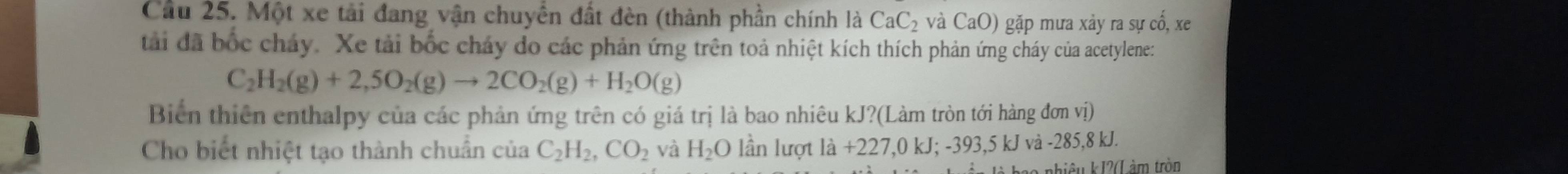 Cầu 25. Một xe tải đang vận chuyển đất đèn (thành phần chính là CaC_2 và CaO) gặp mưa xảy ra sự cố, xe
tàải đã bốc cháy. Xe tải bốc chảy do các phản ứng trên toả nhiệt kích thích phản ứng cháy của acetylene:
C_2H_2(g)+2,5O_2(g)to 2CO_2(g)+H_2O(g)
Biển thiên enthalpy của các phản ứng trên có giá trị là bao nhiêu kJ?(Làm tròn tới hàng đơn vị)
Cho biết nhiệt tạo thành chuẩn của C_2H_2, CO_2 và H_2O lần lượt ldot a+227,0kJ; -393, 5kJvi-285 . 8 kJ.
2 nhiêu kJ2 (L àm tròn