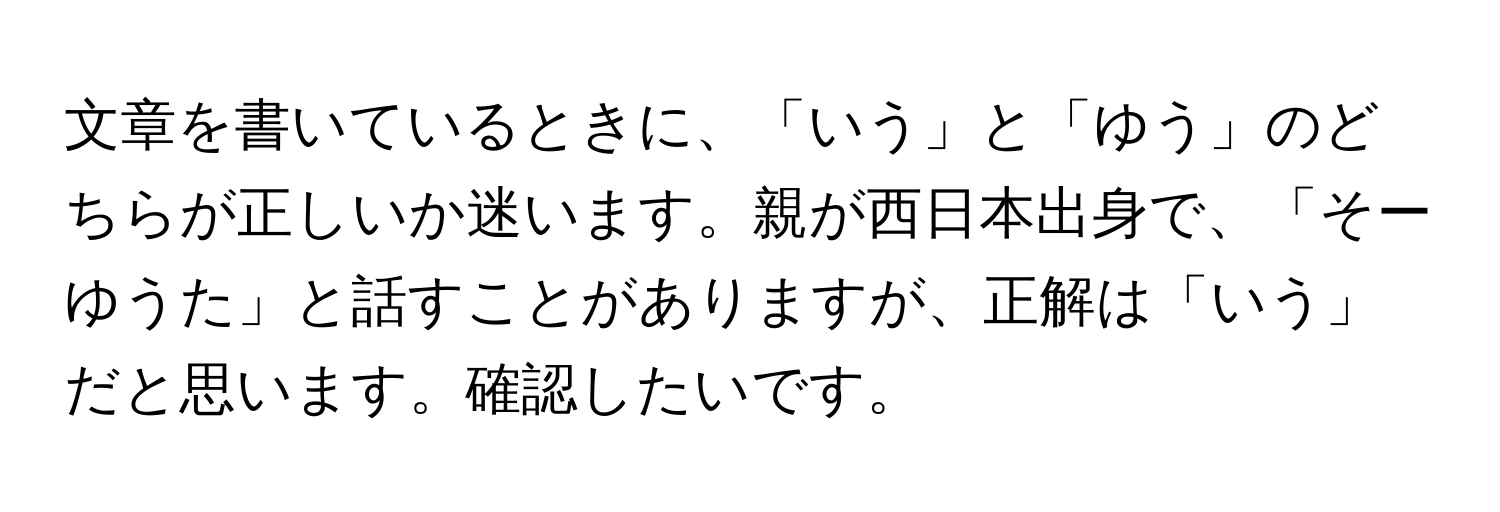 文章を書いているときに、「いう」と「ゆう」のどちらが正しいか迷います。親が西日本出身で、「そーゆうた」と話すことがありますが、正解は「いう」だと思います。確認したいです。