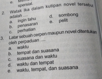 e. Mem
spersial.
2. Watak Ika dalam kutipan novel tersebu
a. ingin tahu adalah .... d. sombong
c. perhatian b. penasaran e. pelit
3. Latar sebuah cerpen maupun novel ditentukan
oleh perpaduan ....
a. waktu
b. tempat dan suasana
c. suasana dan waktu
d. waktu dan tempat
e. waktu, tempat, dan suasana