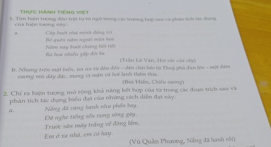 thực HÀNH tIÊNG VIệt 
1. Tìm hiện tượng đảo trật tự từ ngữ trong các trường hợp sau và phân tích tác dụng 
của hiện tượng này: 
a. Cây bưởi nhà mình đãng trí 
Bỏ quên năm ngoái mùa hoa 
Năm nay bưởi chừng hối tiếc 
Ra hoa nhiều gấp đôi ba 
(Trần Lê Văn, Hơi sức của cây) 
b. Nhưng trên mặt biển, ùn ùn từ đâu đến - dân chài bảo từ Thuỷ phủ đùn lên - một đám 
sương mù dày đặc, mang vị mặn và hơi lạnh thấm thía. 
(Bùi Hiển, Chiều sương) 
2. Chỉ ra hiện tượng mở rộng khả năng kết hợp của từ trong các đoạn trích sau và 
phân tích tác dụng biểu đạt của những cách diễn đạt này: 
a. Nắng đã vàng hanh như phấn bay, 
Đã nghe tiếng sếu vọng sông gày. 
Trước sân mây trắng về đông lắm, 
Em ở xa nhà, em có hay. 
(Vũ Quần Phương, Nắng đã hanh rồi)