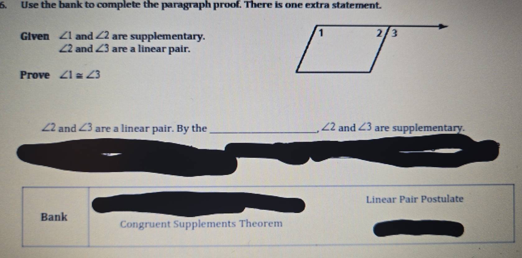 Use the bank to complete the paragraph proof. There is one extra statement. 
Given ∠ 1 and ∠ 2 are supplementary.
∠ 2 and ∠ 3 are a linear pair. 
Prove ∠ 1≌ ∠ 3
∠ 2 and ∠ 3 are a linear pair. By the _ ∠ 2 and ∠ 3 are supplementary. 
Linear Pair Postulate 
Bank 
Congruent Supplements Theorem