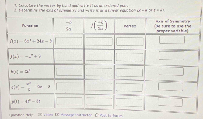 Calculate the vertex by hand and write it as an ordered pair.
2. Determine the axis of symmetry and write it as a linear equation (x=# or t=# ).
Question Help: Video Message instructor ) Post to forum