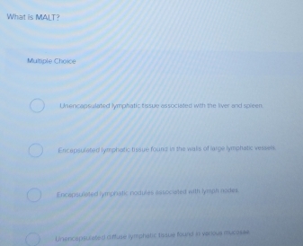 What is MALT?
Multiple Choice
Unercapsulated lymphatic tissue associated with the liver and spieen.
Encapsulated lymphatic tissue found in the walls of large lymphatic vessels.
Encapsulated lymphatic nodules associated with lymph nodes.
Unencepsurated ciffuse lymphatic tissue found in various mucosae