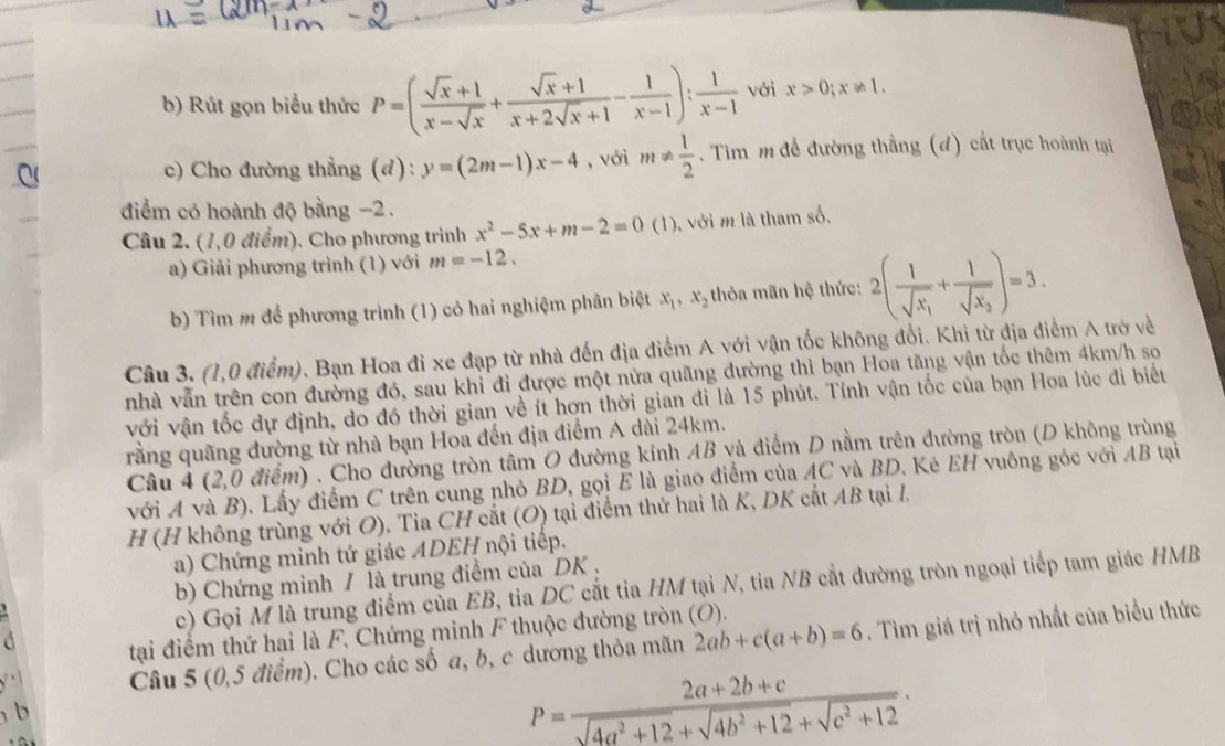 Rút gọn biểu thức P=( (sqrt(x)+1)/x-sqrt(x) + (sqrt(x)+1)/x+2sqrt(x)+1 - 1/x-1 ): 1/x-1  với x>0;x!= 1.
c) Cho đường thẳng (đ): y=(2m-1)x-4 , với m!=  1/2 . Tìm m đề đường thẳng (đ) cắt trục hoành tại
điểm có hoành độ bằng -2 .
Câu 2. (1,0 điểm). Cho phương trình x^2-5x+m-2=0(1) ), với m là tham số.
a) Giải phương trình (1) với m=-12.
b) Tìm m để phương trình (1) có hai nghiệm phân biệt x_1,x_2 thòa mãn hệ thức: 2(frac 1sqrt(x_1)+frac 1sqrt(x_2))=3.
Câu 3. (1,0 điểm). Bạn Hoa đi xe đạp từ nhà đến địa điểm A với vận tốc không đổi. Khi từ địa điểm A trở về
nhà vẫn trên con đường đó, sau khi đi được một nửa quãng đường thì bạn Hoa tăng vận tốc thêm 4km/h so
với vận tốc dự định, do đó thời gian về ít hơn thời gian đi là 15 phút. Tính vận tốc của bạn Hoa lúc đi biết
rằng quãng đường từ nhà bạn Hoa đến địa điểm A dài 24km.
Câu 4 (2,0 điểm) . Cho đường tròn tâm O đường kính AB và điểm D nằm trên đường tròn (D không trùng
với A và B). Lấy điểm C trên cung nhỏ BD, gọi E là giao điểm của AC và BD. Kè EH vuông góc với AB tại
H (H không trùng với O), Tia CH cắt (O) tại điểm thứ hai là K, DK cắt AB tại I,
a) Chứng minh tứ giác ADEH nội tiếp.
b) Chứng minh / là trung điểm của DK .
c) Gọi M là trung điểm của EB, tia DC cắt tia HM tại N, tia NB cắt đường tròn ngoại tiếp tam giác HMB
 
tại điểm thứ hai là F. Chứng minh F thuộc đường tròn (O).
Câu 5 (0,5 điểm). Cho các số a, b, c dương thỏa mãn 2ab+c(a+b)=6. Tìm giá trị nhỏ nhất của biểu thức
b
P= (2a+2b+c)/sqrt(4a^2+12)+sqrt(4b^2+12)+sqrt(c^2+12) .