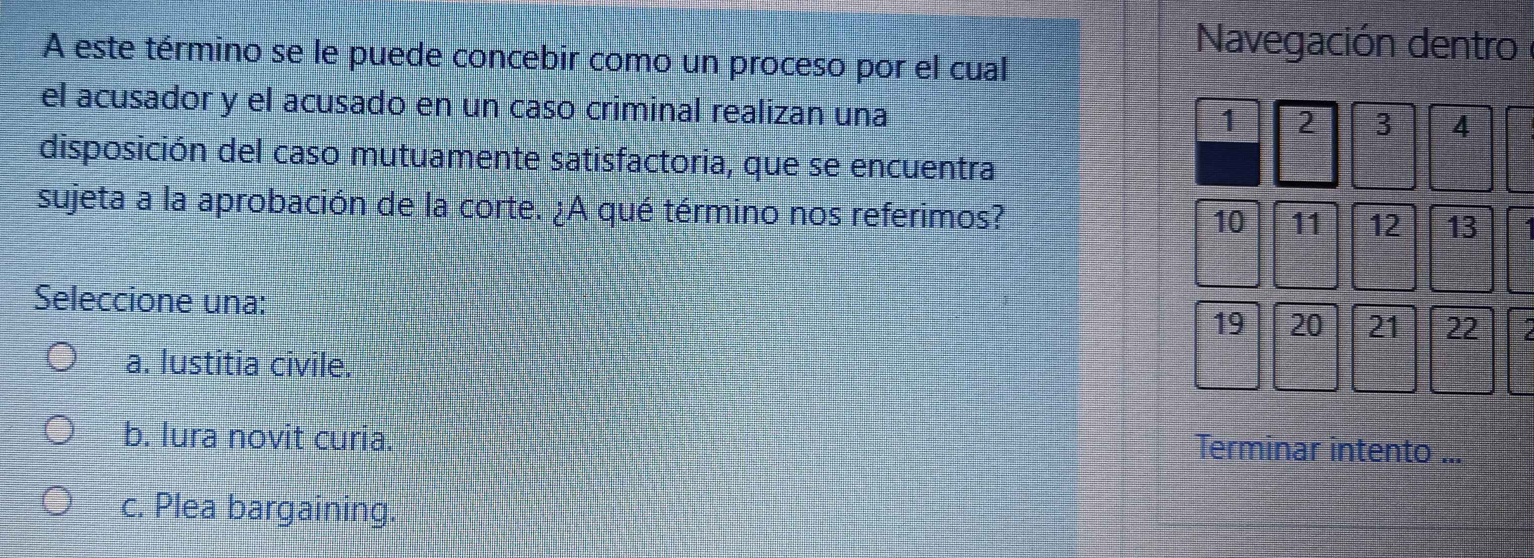 A este término se le puede concebir como un proceso por el cual
Navegación dentro
el acusador y el acusado en un caso criminal realizan una 3 4
1 2
disposición del caso mutuamente satisfactoria, que se encuentra
sujeta a la aprobación de la corte. ¿A qué término nos referimos? 10 11 12 13
Seleccione una:
19 20 21 22
a. lustitia civile.
b. lura novit curia. Terminar intento
c. Plea bargaining.