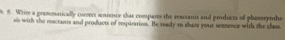 Whte a grammatically correct sentence that compares the reactants and products of photosynthe 
sis with the reactants and products of respiration. Be ready to share your sentence with the class.