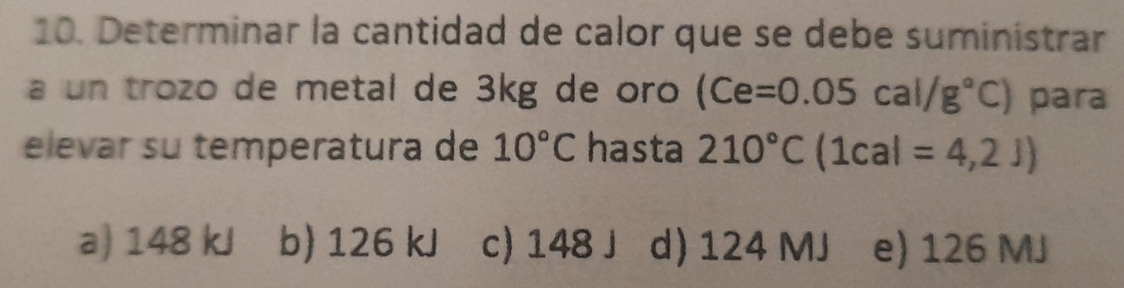 Determinar la cantidad de calor que se debe suministrar
a un trozo de metal de 3kg de oro (Ce=0.05cal/g°C) para
elevar su temperatura de 10°C hasta 210°C(1cal=4,2J)
a) 148 kJ b) 126 kJ c) 148 J d) 124 MJ e) 126 MJ