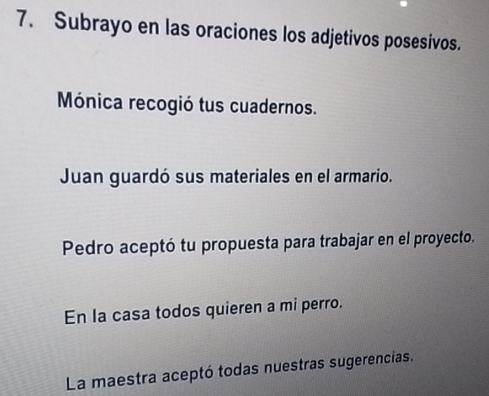 Subrayo en las oraciones los adjetivos posesivos. 
Mónica recogió tus cuadernos. 
Juan guardó sus materiales en el armario. 
Pedro aceptó tu propuesta para trabajar en el proyecto. 
En la casa todos quieren a mi perro. 
La maestra aceptó todas nuestras sugerencias.