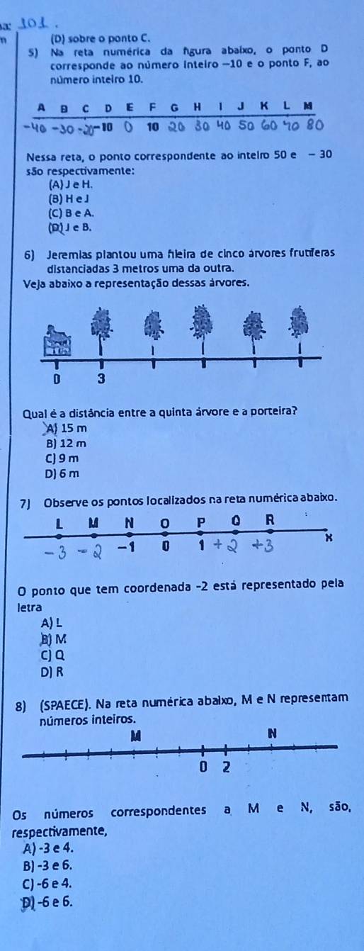 (D) sobre o ponto C.
5) Na reta numérica da Águra abaixo, o ponto D
corresponde ao número inteiro −10 e o ponto F, ao
número inteiro 10.
Nessa reta, o ponto correspondente ao intelro 50 e - 30
são respectivamente:
(A)Je H.
(8) H e J
(C) B e A.
(D) J eB.
6) Jeremias plantou uma fleira de cinco árvores frumeras
distanciadas 3 metros uma da outra.
Veja abaixo a representação dessas árvores.
Qual é a distância entre a quinta árvore e a porteira?
A 15 m
B) 12 m
C) 9 m
D) 6 m
7) Observe os pontos localizados na reta numérica abaixo.
O ponto que tem coordenada -2 está representado pela
letra
A) L
B M
Cj Q
D) R
8) (SPAECE). Na reta numérica abalxo, M e N representam
úmeros inteiros.
Os números correspondentes a M e N, são,
respectivamente,
A) -3 e 4.
B) -3 e 6.
C) -6 e 4.
D -6 e 6.