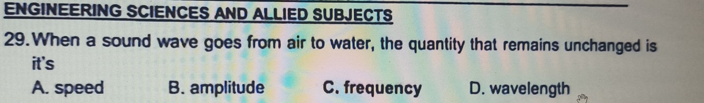 ENGINEERING SCIENCES AND ALLIED SUBJECTS
29.When a sound wave goes from air to water, the quantity that remains unchanged is
it's
A. speed B. amplitude C. frequency D. wavelength