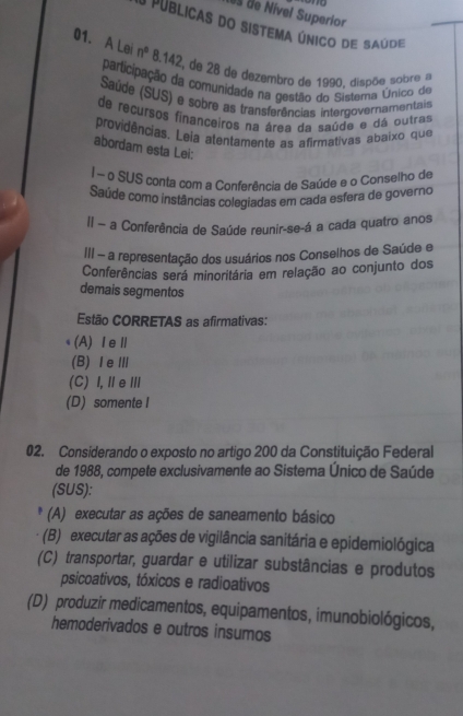 es de Nível Superior
O públicas do sistema único de saúde
01. A Lei n° 8,142, de 28 de dezembro de 1990. dispõe sobre a
participação da comunidade na gestão do Sistema Único de
Saúde (SUS) e sobre as transferências intergovernamentais
de recursos finançeiros na área da saúde e dá outras
providências. Leia atentamente as afirmativas abaixo que
abordam esta Lei:
| ~ o SUS conta com a Conferência de Saúde e o Conselho de
Saúde como instâncias colegiadas em cada esfera de governo
Il - a Conferência de Saúde reunir-se-á a cada quatro anos
II - a representação dos usuários nos Conselhos de Saúde e
Conferências será minoritária em relação ao conjunto dos
demais segmentos
Estão CORRETAS as afirmativas:
(A)ⅠeⅡ
(B) ⅠeⅢ
(C) I, ⅡeⅢ
(D) somente I
02. Considerando o exposto no artigo 200 da Constituição Federal
de 1988, compete exclusivamente ao Sistema Único de Saúde
(SUS):
* (A) executar as ações de saneamento básico
(B) executar as ações de vigilância sanitária e epidemiológica
(C) transportar, guardar e utilizar substâncias e produtos
psicoativos, tóxicos e radioativos
(D) produzir medicamentos, equipamentos, imunobiológicos,
hemoderivados e outros insumos