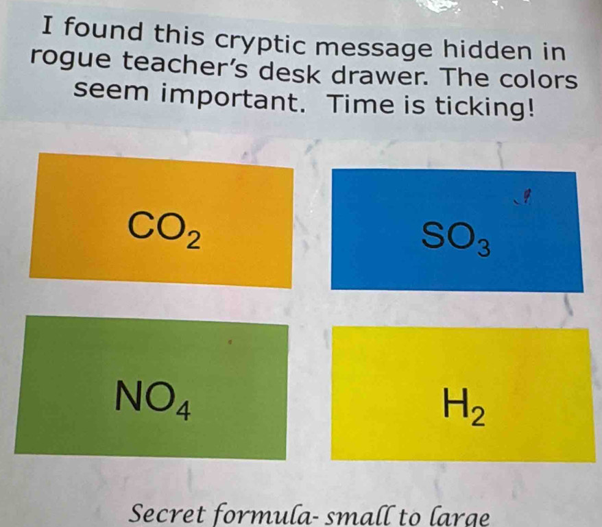 found this cryptic message hidden in 
rogue teacher’s desk drawer. The colors 
seem important. Time is ticking!
CO_2
SO_3
NO_4
H_2
Secret formula- small to large