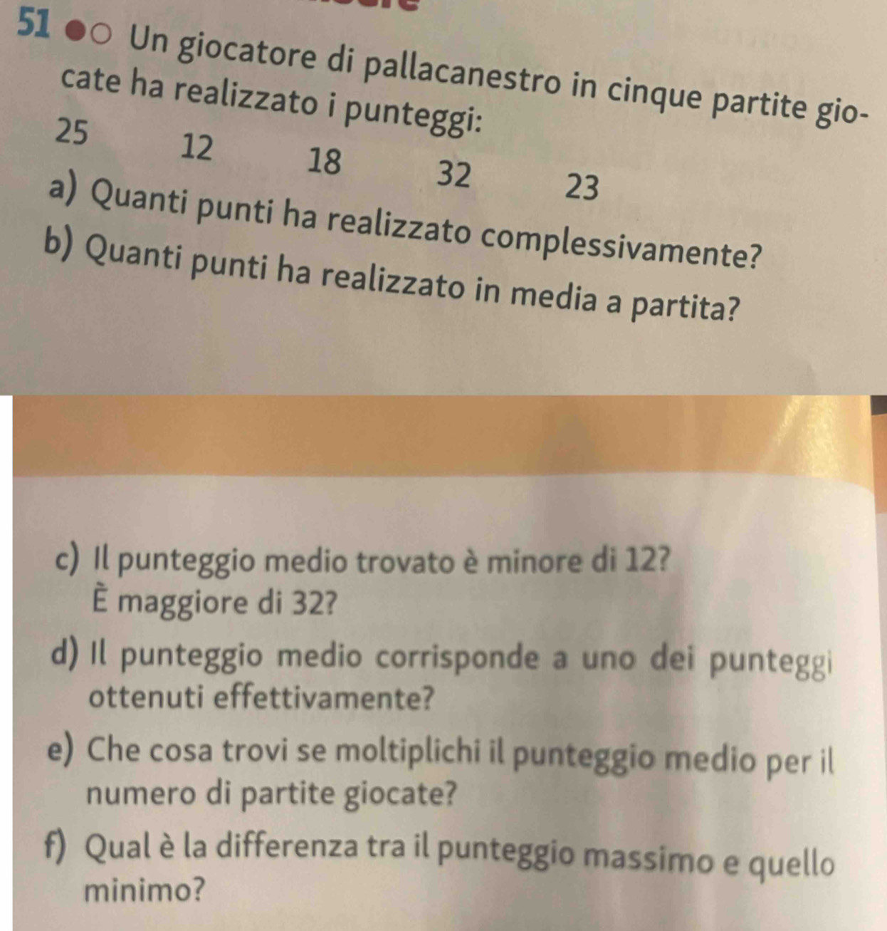 51 ●○ Un giocatore di pallacanestro in cinque partite gio- 
cate ha realizzato i punteggi:
25
12
18
32
23
a) Quanti punti ha realizzato complessivamente? 
b) Quanti punti ha realizzato in media a partita? 
c) Il punteggio medio trovato è minore di 12? 
È maggiore di 32? 
d) Il punteggio medio corrisponde a uno dei punteggi 
ottenuti effettivamente? 
e) Che cosa trovi se moltiplichi il punteggio medio per il 
numero di partite giocate? 
f) Qual è la differenza tra il punteggio massimo e quello 
minimo?