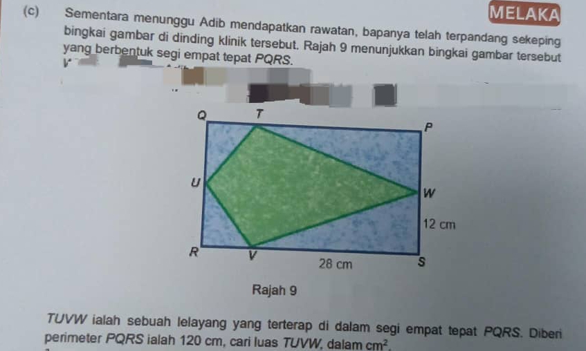 MELAKA 
(c) Sementara menunggu Adib mendapatkan rawatan, bapanya telah terpandang sekeping 
bingkai gambar di dinding klinik tersebut. Rajah 9 menunjukkan bingkai gambar tersebut 
yang berbentuk segi empat tepat PQRS. 
v 
Rajah 9 
TUVW ialah sebuah lelayang yang terterap di dalam segi empat tepat PQRS. Diberi 
perimeter PQRS ialah 120 cm, cari luas TUVW, dalam cm^2.