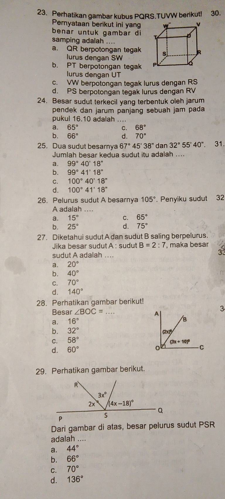 Perhatikan gambar kubus PQRS.TUVW berikut! 30.
Pernyataan berikut ini yang
benar untuk gambar di 
samping adalah ....
a. QR berpotongan tegak
lurus dengan SW
b. PT berpotongan tegak 
lurus dengan UT
c. VW berpotongan tegak lurus dengan RS
d. PS berpotongan tegak lurus dengan RV
24. Besar sudut terkecil yang terbentuk oleh jarum
pendek dan jarum panjang sebuah jam pada
pukul 16.10 adalah_
a. 65° C. 68°
b. 66° d. 70°
25. Dua sudut besarnya 67°45'38'' dan 32°55'40''. 31.
Jumlah besar kedua sudut itu adalah ....
a. 99°40'18''
b. 99°41'18''
C. 100°40'18''
d. 100°41'18''
26. Pelurus sudut A besarnya 105°. Penyiku sudut 32
A adalah ..
a. 15° C. 65°
b. 25° d. 75°
27. Diketahui sudut A dan sudut B saling berpelurus.
Jika besar sudut A : sudut B=2:7 , maka besar
sudut A adalah …
33
a. 20°
b. 40°
C. 70°
d. 140°
28. Perhatikan gambar berikut!
3
Besar ∠ BOC= _
a. 16°
b. 32°
C. 58°
d. 60°
29. Perhatikan gambar berikut.
Dari gambar di atas, besar pelurus sudut PSR
adalah ....
a. 44°
b. 66°
C. 70°
d. 136°