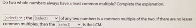 Do two whole numbers always have a least common multiple? Complete the explanation. 
(select) ; the (select) of any two numbers is a common multiple of the two. If there are no lesser 
common multiples, then the (select) is the LCM.