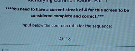 entrying Commón Ratios: Part 1 
*You need to have a current streak of 4 for this screen to be 
considered complete and correct.*** 
Input below the common ratio for the sequence:
2, 6, 18...
r=