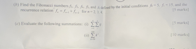 Find the Fibonacci numbers . が, . ß and Æ defined by the initial conditions f_0=5, f_1=15. and the 
recurrence relation f_n=f_n-1+f_n-2 for n=2,3,4, ^circ  frac □  [5 marks] 
(c) Evaluate the following summations: (i) sumlimits _(n=1)^isumlimits _j^(1y [5 marks] 
(ii) sumlimits _(k=0)^(100)k^2). [10 marks]