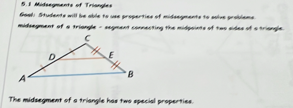 5.1 Midsegments of Triangles 
Goal: Students will be able to use properties of midsegments to solve problems 
midsegment of a triangle - segment connecting the midpoints of two sides of a triangle. 
The midsegment of a triangle has two special properties.