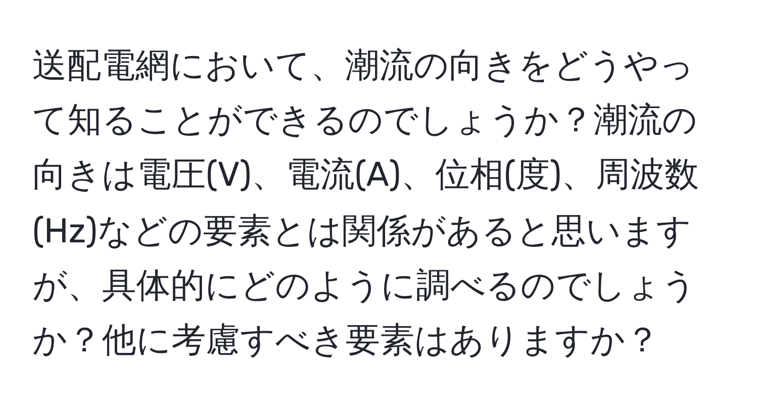 送配電網において、潮流の向きをどうやって知ることができるのでしょうか？潮流の向きは電圧(V)、電流(A)、位相(度)、周波数(Hz)などの要素とは関係があると思いますが、具体的にどのように調べるのでしょうか？他に考慮すべき要素はありますか？