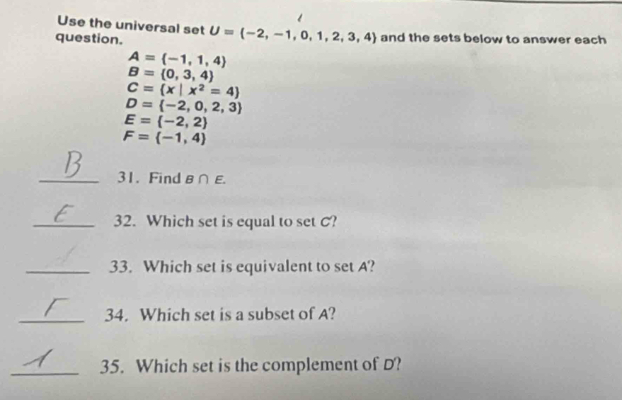 Use the universal set U= -2,-1,0,1,2,3,4
question. and the sets below to answer each
A= -1,1,4
B= 0,3,4
C= x|x^2=4
D= -2,0,2,3
E= -2,2
F= -1,4
_31. Find B∩ E. 
_32. Which set is equal to set C? 
_33. Which set is equivalent to set A? 
_34. Which set is a subset of A? 
_35. Which set is the complement of D?