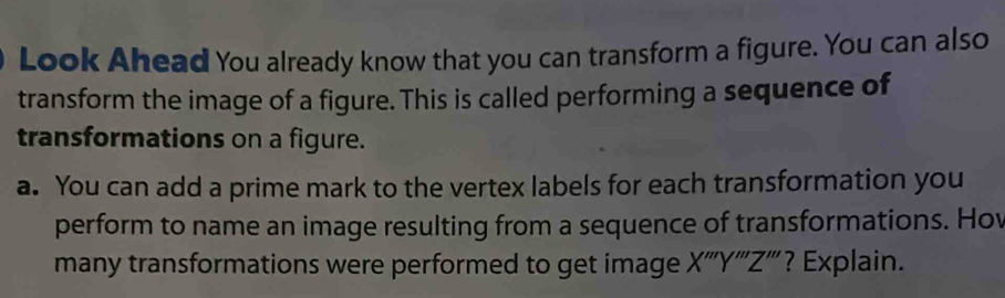 Look Ahead You already know that you can transform a figure. You can also 
transform the image of a figure. This is called performing a sequence of 
transformations on a figure. 
a. You can add a prime mark to the vertex labels for each transformation you 
perform to name an image resulting from a sequence of transformations. Hov 
many transformations were performed to get image X ''' Y ''' Z ''' ? Explain.