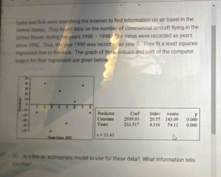 Lydia and Bob were searching the Internet to find information on air travel in the 
United States. They found data on the number of commercial aircraft flying in the 
United States during the years 1990 - 1998 The dates were recorded as years
since 1990. Thus, the year 1990 was recorded as year 0. They fit a least squares 
regression line to the data. The graph of the L siduals and part of the computer 
output for their regression are given below 
redictor Coef Stdev t-ratio 
onstant 2939.93 20.55
ears 233.517 4.316 143.09 54.11 0.000 0.000
s=33.43
(a) Is a line an appropriate model to use for these data? What information tells 
you this?