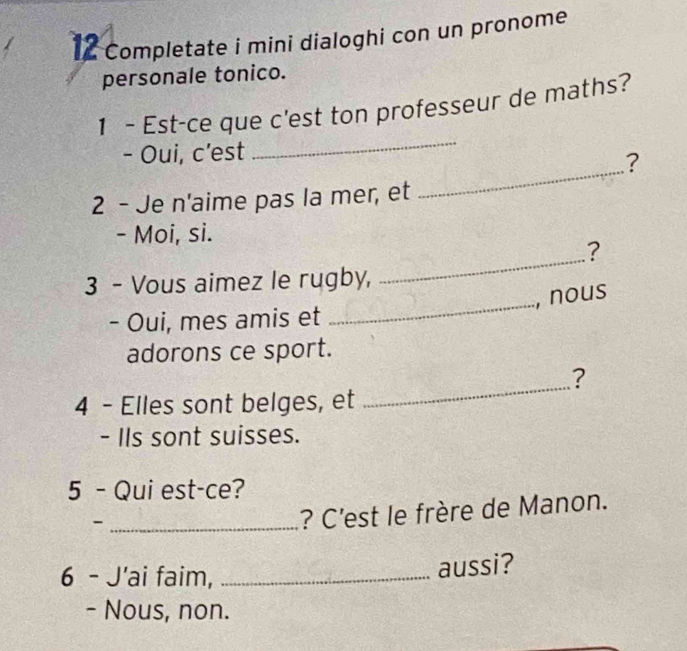 Completate i mini dialoghi con un pronome 
personale tonico. 
_ 
1 - Est-ce que c'est ton professeur de maths? 
_ 
- Oui, c'est 
? 
2 - Je n'aime pas la mer, et 
- Moi, si. 
_ 
? 
_ 
3 - Vous aimez le rugby, 
, nous 
- Oui, mes amis et 
adorons ce sport. 
? 
4 - Elles sont belges, et 
_ 
- IIs sont suisses. 
5 - Qui est-ce? 
_- 
? C'est le frère de Manon. 
6 - J'ai faim,_ 
aussi? 
- Nous, non.