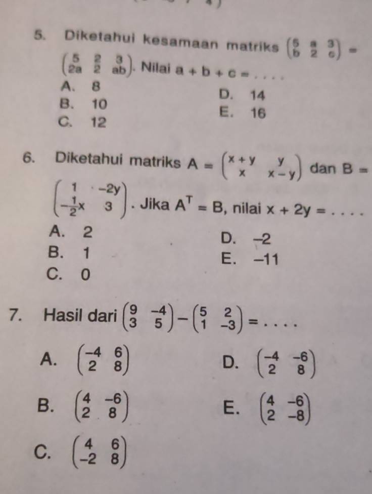 Diketahui kesamaan matriks beginpmatrix 6&a&3 b&2&cendpmatrix =
beginpmatrix 5&2&3 2a&2&abendpmatrix. Nilai a+b+c=...
A. 8 D. 14
B. 10 E. 16
C. 12
6. Diketahui matriks A=beginpmatrix x+y&y x&x-yendpmatrix dan B=
beginpmatrix 1&-2y - 1/2 x&3endpmatrix. Jika A^T=B , nilai x+2y=...
A. 2 D. -2
B. 1 E. -11
C. 0
7. Hasil dari beginpmatrix 9&-4 3&5endpmatrix -beginpmatrix 5&2 1&-3endpmatrix =...
A. beginpmatrix -4&6 2&8endpmatrix beginpmatrix -4&-6 2&8endpmatrix
D.
B. beginpmatrix 4&-6 2&8endpmatrix beginpmatrix 4&-6 2&-8endpmatrix
E.
C. beginpmatrix 4&6 -2&8endpmatrix