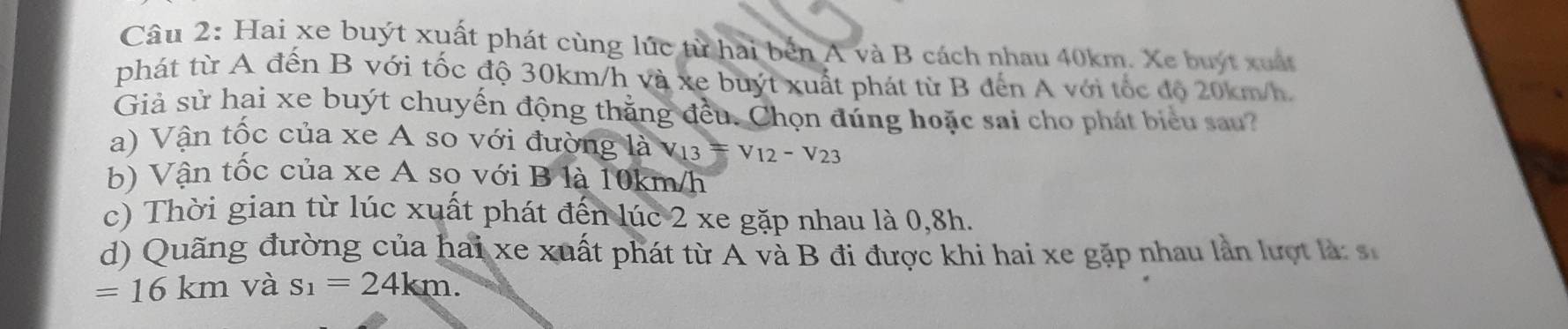 Hai xe buýt xuất phát cùng lúc từ hai bến A và B cách nhau 40km. Xe buýt xuất
phát từ A đến B với tốc độ 30km/h và xe buýt xuất phát từ B đến A với tốc độ 20km/h.
Giả sử hai xe buýt chuyển động thằng đều. Chọn đúng hoặc sai cho phát biểu sau?
a) Vận tốc của xe A so với đường là v_13=v_12-v_23
b) Vận tốc của xe A so với B là 10km/h
c) Thời gian từ lúc xuất phát đến lúc 2 xe gặp nhau là 0, 8h.
d) Quãng đường của hai xe xuất phát từ A và B đi được khi hai xe gặp nhau lần lượt là: s
=16km và s_1=24km.