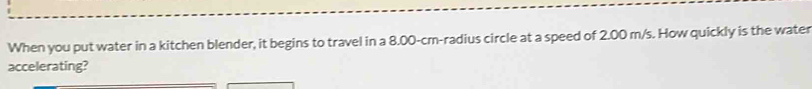 When you put water in a kitchen blender, it begins to travel in a 8.00-cm -radius circle at a speed of 2.00 m/s. How quickly is the water 
accelerating?
