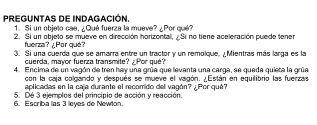 PREGUNTAS DE INDAGACIÓN. 
1. Si un objeto cae, ¿Qué fuerza la mueve? ¿Por qué? 
2. Si un objeto se mueve en dirección horizontal, ¿Si no tiene aceleración puede tener 
fuerza? ¿Por qué? 
3. Si una cuerda que se amarra entre un tractor y un remolque, ¿Mientras más larga es la 
cuerda, mayor fuerza transmite? ¿Por qué? 
4. Encima de un vagón de tren hay una grúa que levanta una carga, se queda quieta la grúa 
con la caja colgando y después se mueve el vagón. ¿Están en equilibrio las fuerzas 
aplicadas en la caja durante el recorrido del vagón? ¿Por qué? 
5. Dé 3 ejemplos del principio de acción y reacción. 
6. Escriba las 3 leyes de Newton.