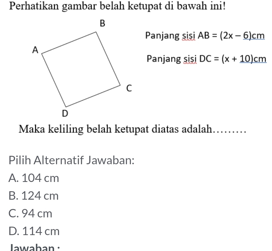 Perhatikan gambar belah ketupat di bawah ini!
Panjang sişi AB=(2x-6)cm
Panjang sişi DC=(x+10)cm
Maka keliling belah ketupat diatas adalah. .........
Pilih Alternatif Jawaban:
A. 104 cm
B. 124 cm
C. 94 cm
D. 114 cm
Jawaban :