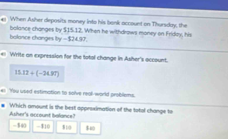 When Asher deposits money into his bank account on Thursday, the
balance changes by $15.12. When he withdraws money on Friday, his
balance changes by — $24,97.
Write an expression for the total change in Asher's account.
15.12+(-24.97)
You used estimation to solve real-world problems.
Which amount is the best approximation of the total change to
Asher's account balance?
- $40 - $10 $10 $10