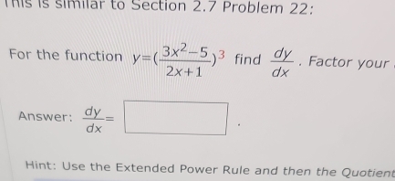 This is similar to Section 2.7 Problem 22:
For the function y=( (3x^2-5)/2x+1 )^3 find  dy/dx . Factor your
Answer:  dy/dx =□. 
Hint: Use the Extended Power Rule and then the Quotien