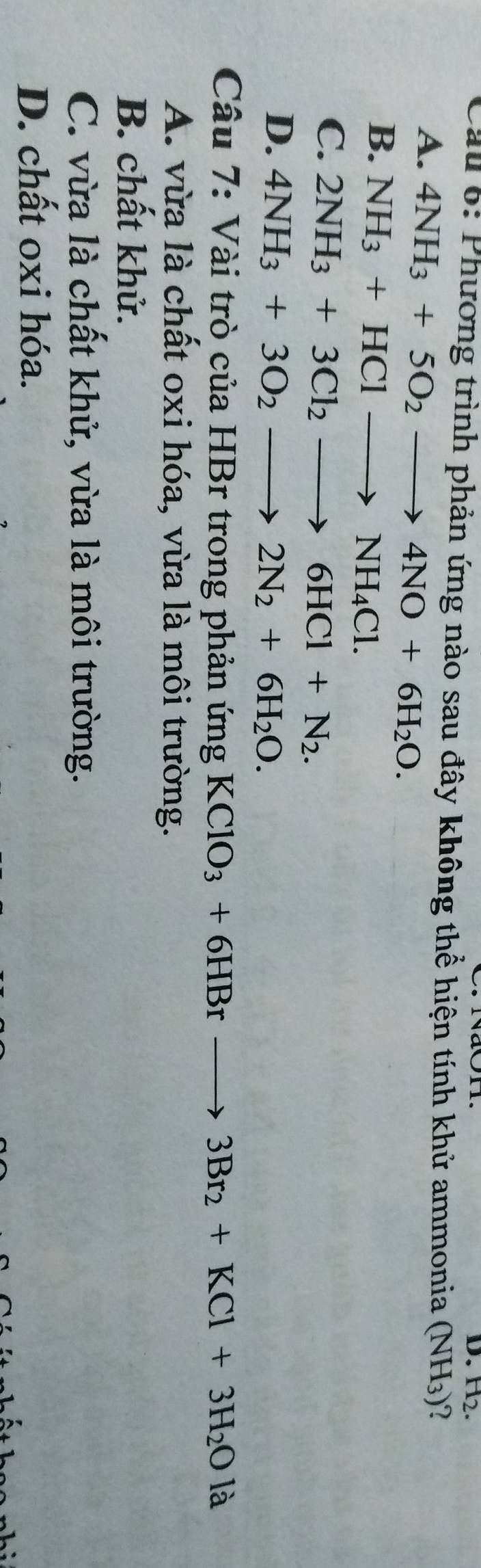H_2. 
Cầu 6: Phương trình phản ứng nào sau đây không thể hiện tính khử ammonia (NH_3) 2
A. 4NH_3+5O_2to 4NO+6H_2O.
B. NH_3+HClto NH_4Cl.
C. 2NH_3+3Cl_2to 6HCl+N_2.
D. 4NH_3+3O_2to 2N_2+6H_2O. 
Câu 7: Vài trò của HBr trong phản ứng KClO_3+6HBrto 3Br_2+KCl+3H_2Ola
A. vừa là chất oxi hóa, vừa là môi trường.
B. chất khử.
C. vừa là chất khử, vừa là môi trường.
D. chất oxi hóa.