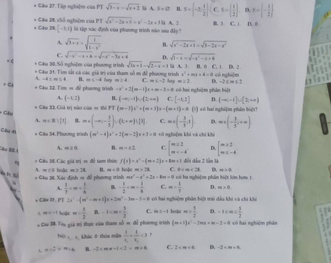 Tập nghiệm của PT sqrt(3-x)=sqrt(x+2) là A. S=varnothing B. S= -2: 1/2  C. S=  1/2  D. S= - 1/2 
Cầu 28.sSố nghiệm của PT sqrt(x^2-2x+5)=x^2-2x+3 là A. 2 . B. 3 C. 1 D. 0 
Câu 29. [-3;1) là tập xác định của phương trình nào sau đây?
A. sqrt(3+x)=sqrt(frac 1)1-x^3
B. sqrt(x^2-2x+1)=sqrt(3-2x-x^2)
C. sqrt(-x^2-x+6)=sqrt(-x^2-3x+4) sqrt(1-x)=sqrt(-x^2-x+6)
D.
C * Câu 30. Số nghiệm của phương trình sqrt(3x+1)-sqrt(2-x)=1 là A. 3. B. 0 C. 1 D. 2 
# Câu 31. Tìm tất cả các giá trị của tham số m đề phương trình x^2+mx+4=0 có nghiệm
A. -4≤ m≤ 4 B. m≤ -4 hay m≥ 4. C. m≤ -2 hay m≥ 2. D. -2≤ m≤ 2
# Câu 32. Tìm m để phương trình -x^2+2(m-1)x+m-3=0 có hai nghiệm phân biệt
p Câ B. (-∈fty ;-1)∪ (2;+∈fty ) C. [-1;2]
A. (-1;2) D. (-∈fty ,-1]∪ [2;+∈fty )
# Cầu 33. Giả trị nào của m thì PT (m-3)x^2+(m+3)x-(m+1)=0 (1) có hai nghiệm phân biệt?
I
*  Câu
A. m∈ R| 3 B. m∈ (-∈fty ,- 3/5 )∪ (1;+∈fty )vee  3 . C. m∈ (- 3/5 ;1). D. m∈ (- 3/5 ;+∈fty ).
Câu 41
Câu 34. Phương trình (m^2-4)x^2+2(m-2)x+3=0 vô nghiệm khi và chỉ khí
Câu 50. (
A. m≥ 0. B. m=± 2. C. beginarrayl m≥ 2 m D. beginarrayl m≥ 2 m≤ -4endarray.
n # Câu 35. Các giá trị m đề tam thức f(x)=x^2-(m+2)x+8m+1 đồi đầu 2 lần là
A. m≤ 0 hoặc m≥ 28. B. m<0</tex> hoặc m>28. C. 0 D. m>0.
Su 51. Số # Cầu 36. Xác định m để phương trình mx^3-x^2+2x-8m=0 có ba nghiệm phân biệt lớn hơn 1
lü
A.  1/7  B. - 1/2  C. m> 1/7 . D. m>0.
。 Câu 37. PT 2x^2-(m^2-m+1)x+2m^2-3m-5=0 có hai nghiệm phân biệt trải dầu khi và chí khi
A m hoặc m> 5/2  B. -1 C. m≤ -1 hoặc m≥  5/2 . D. -1≤ m≤  5/2 .
,
Cầu 3B. Tìm giá trị thực của tham số m để phương trình (m+1)x^2-2mx+m-2=0 có hai nghiệm phân
biệt x_2,x_1 khác 0 thòa mãn frac 1x_1+frac 1x_2<3</tex> ?
、 m∠ 2vee m=6 B. -2 <2* m>6. C. 2 D. -2