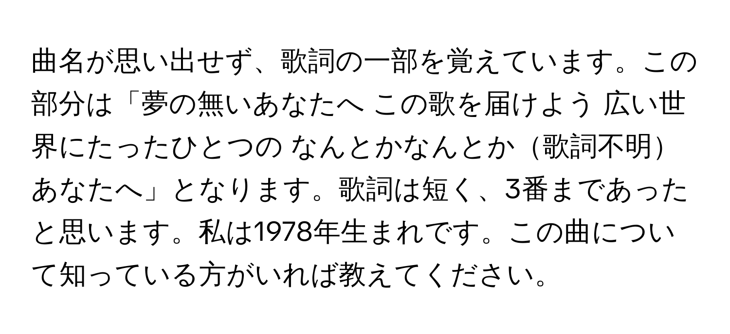 曲名が思い出せず、歌詞の一部を覚えています。この部分は「夢の無いあなたへ この歌を届けよう 広い世界にたったひとつの なんとかなんとか歌詞不明あなたへ」となります。歌詞は短く、3番まであったと思います。私は1978年生まれです。この曲について知っている方がいれば教えてください。